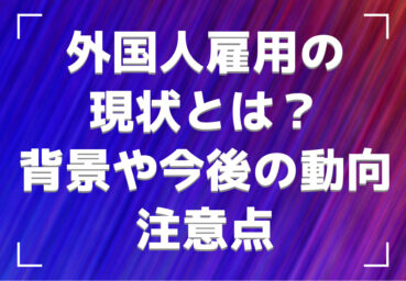 外国人雇用の現状とは？増加している背景や今後の動向、注意点を解説