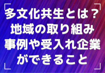 多文化共生とは？地域の取り組み事例や外国人労働者の受入れ企業ができること