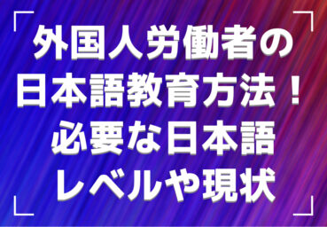 外国人労働者の日本語教育方法！必要な日本語レベルや現状・課題とともに解説