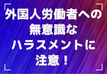 外国人労働者への無意識なハラスメントに注意！起こる理由や事例、対策も解説