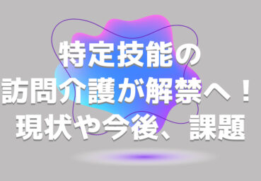 特定技能の訪問介護が解禁へ！現状や今後の動向、考えられる課題を解説