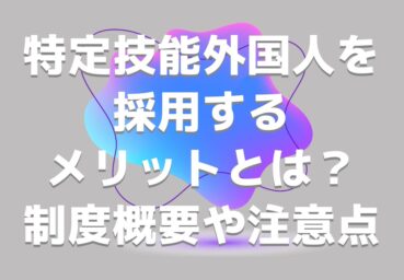 特定技能外国人を採用するメリットとは？制度概要や注意点もわかりやすく解説