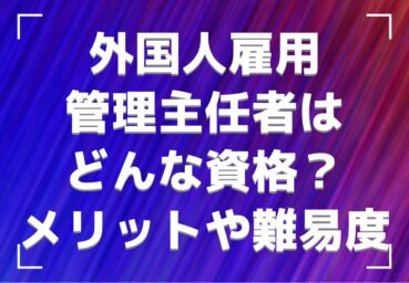 外国人雇用管理主任者はどんな資格? 資格のメリットや取得難易度について