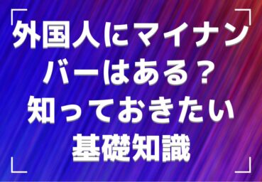 外国人にマイナンバーはない?ある? 雇用前に知っておきたい基礎知識