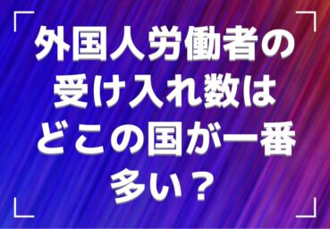 外国人労働者の受け入れ数はどこの国が一番多い? ランキング形式で紹介